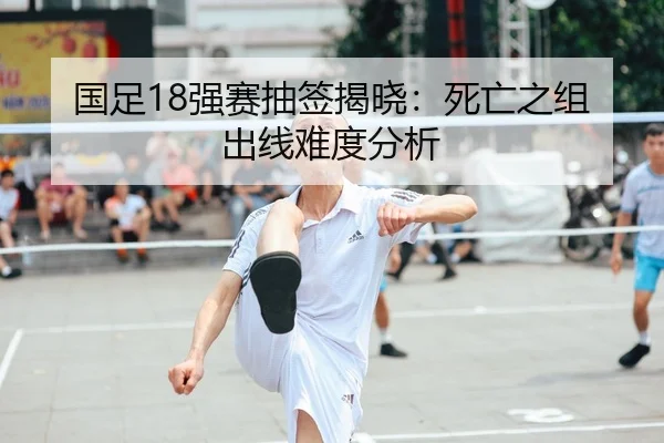 国足18强赛抽签揭晓：死亡之组出线难度分析