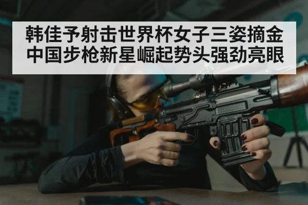 韩佳予射击世界杯女子三姿摘金 中国步枪新星崛起势头强劲亮眼
