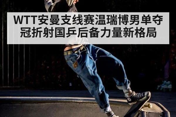 WTT安曼支线赛温瑞博男单夺冠折射国乒后备力量新格局