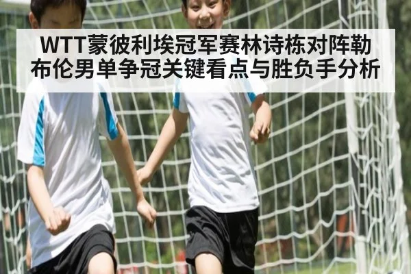 WTT蒙彼利埃冠军赛林诗栋对阵勒布伦男单争冠关键看点与胜负手分析